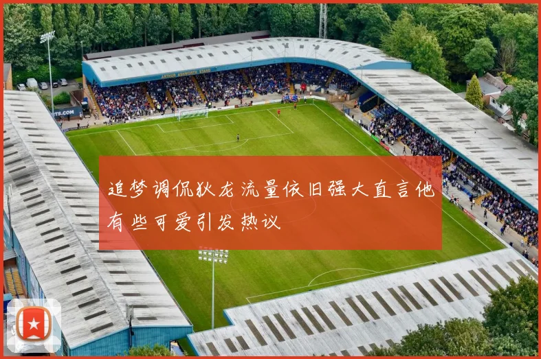 追梦调侃狄龙流量依旧强大直言他有些可爱引发热议