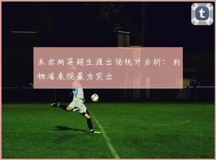 米尔纳英超生涯出场统计分析：利物浦表现最为突出