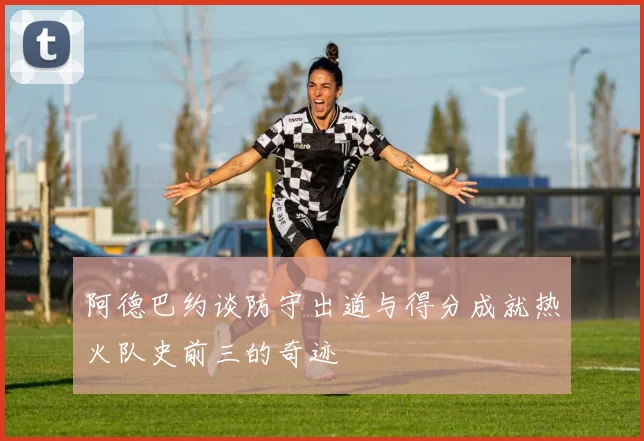 阿德巴约谈防守出道与得分成就热火队史前三的奇迹
