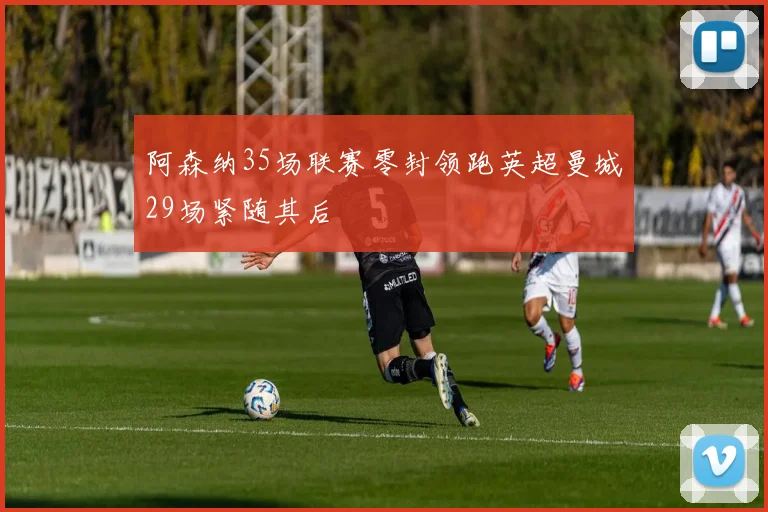 阿森纳35场联赛零封领跑英超曼城29场紧随其后