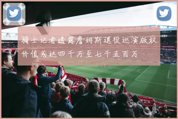 骑士记者透露詹姆斯退役巡演版权价值或达四千万至七千五百万