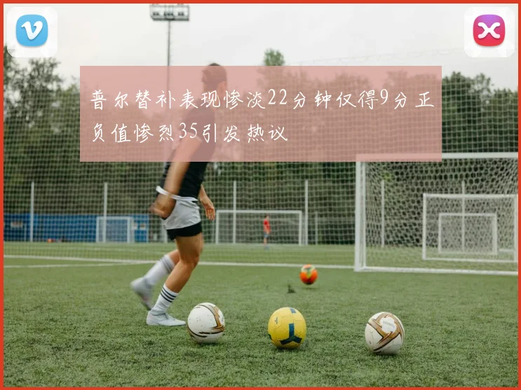 普尔替补表现惨淡22分钟仅得9分正负值惨烈35引发热议