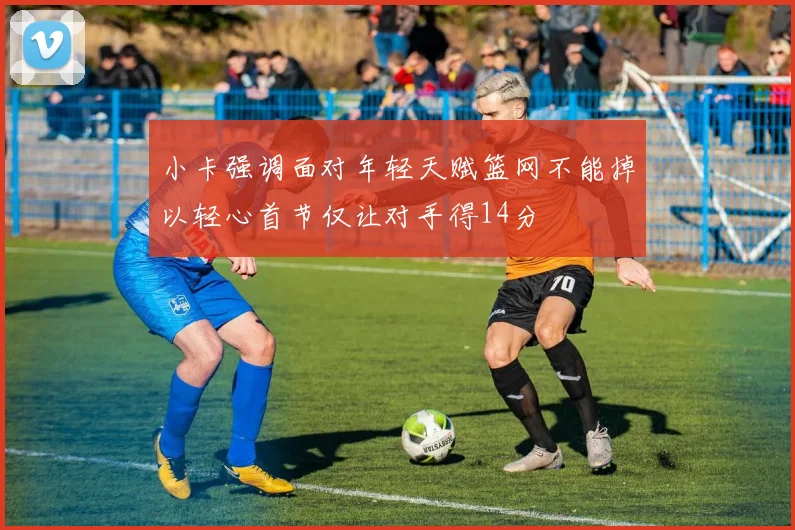 小卡强调面对年轻天赋篮网不能掉以轻心首节仅让对手得14分