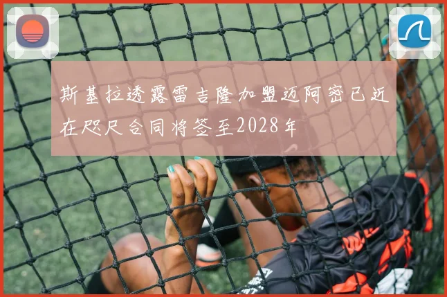 斯基拉透露雷吉隆加盟迈阿密已近在咫尺合同将签至2028年
