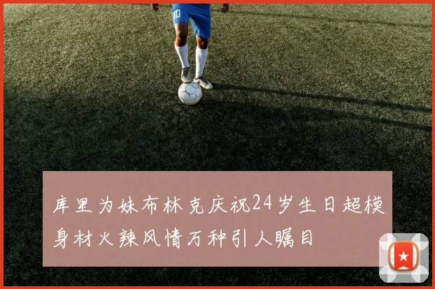 库里为妹布林克庆祝24岁生日超模身材火辣风情万种引人瞩目