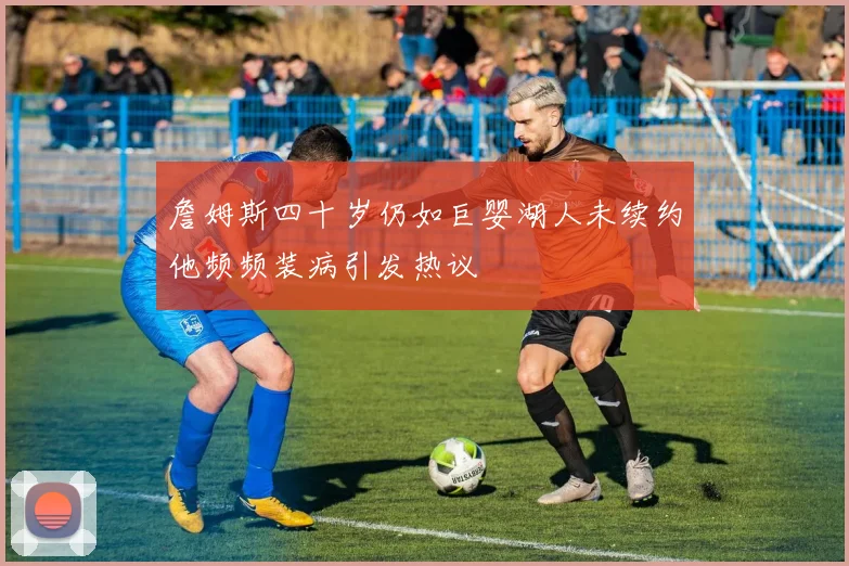 詹姆斯四十岁仍如巨婴湖人未续约他频频装病引发热议