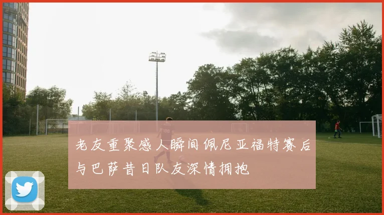 老友重聚感人瞬间佩尼亚福特赛后与巴萨昔日队友深情拥抱