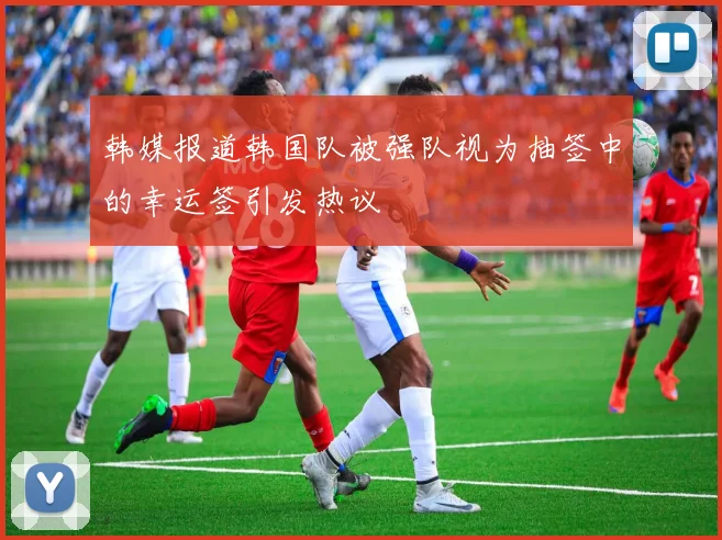 韩媒报道韩国队被强队视为抽签中的幸运签引发热议