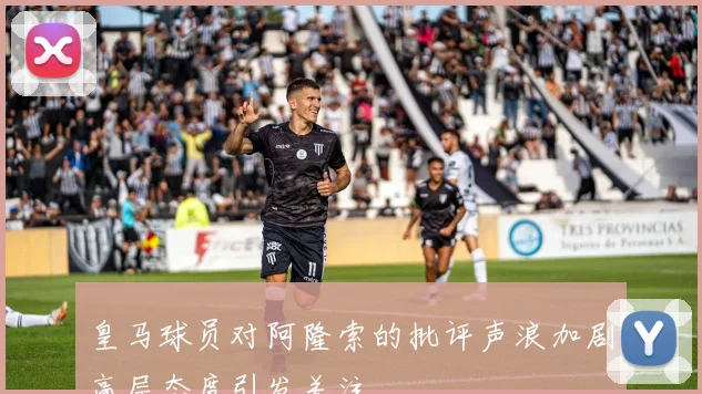 皇马球员对阿隆索的批评声浪加剧高层态度引发关注