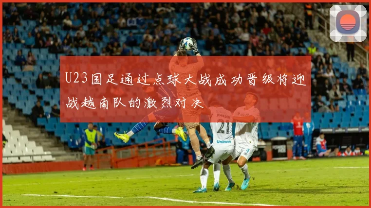 U23国足通过点球大战成功晋级将迎战越南队的激烈对决