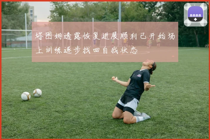 塔图姆透露恢复进展顺利已开始场上训练逐步找回自我状态