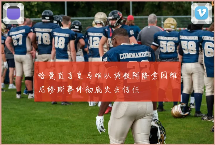 哈曼直言皇马难以调教阿隆索因维尼修斯事件彻底失去信任