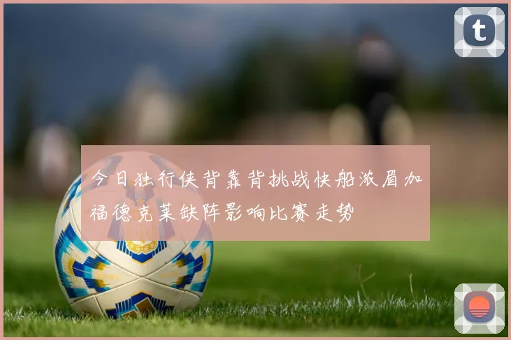 今日独行侠背靠背挑战快船浓眉加福德克莱缺阵影响比赛走势