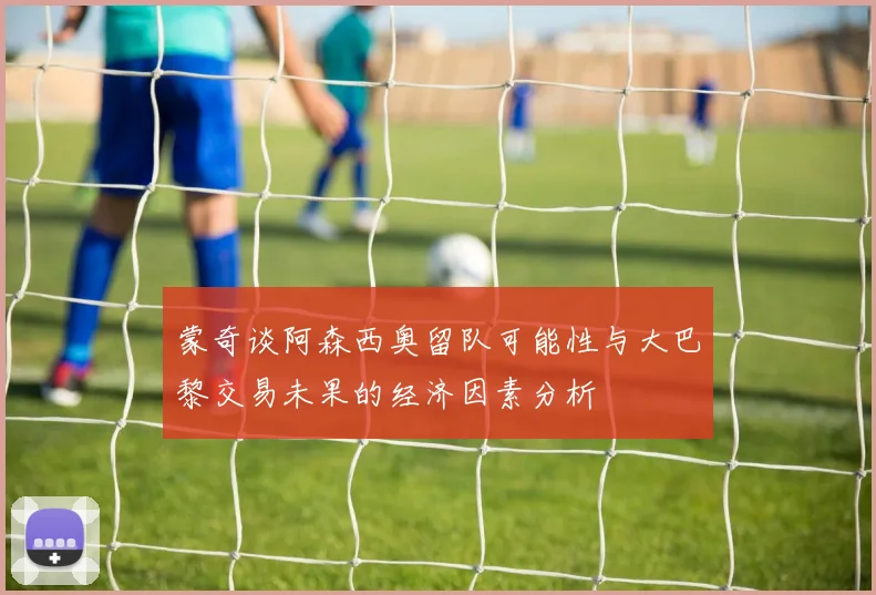 蒙奇谈阿森西奥留队可能性与大巴黎交易未果的经济因素分析