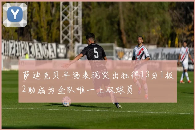 萨迪克贝半场表现突出独得13分1板2助成为全队唯一上双球员