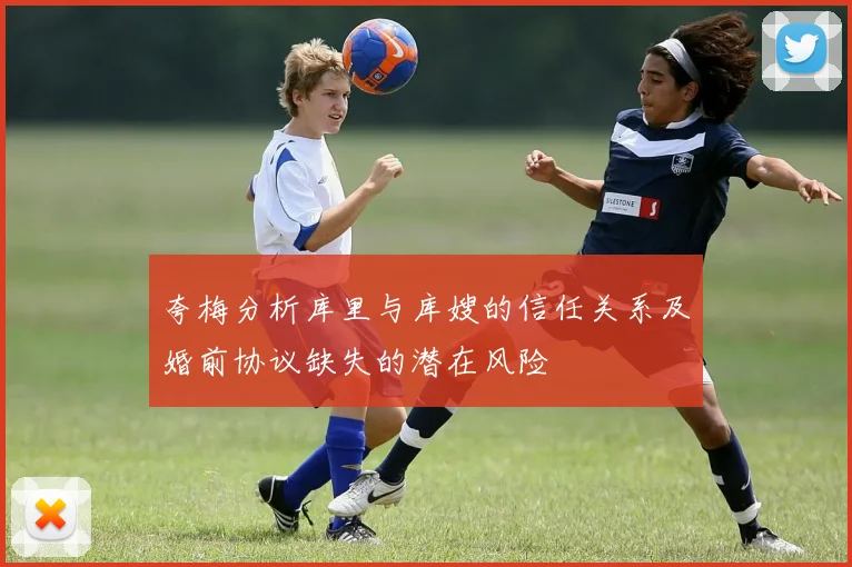 夸梅分析库里与库嫂的信任关系及婚前协议缺失的潜在风险