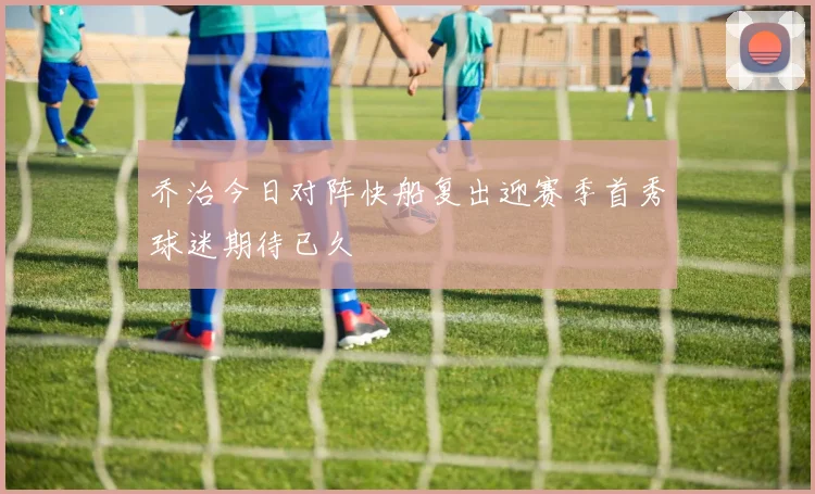 乔治今日对阵快船复出迎赛季首秀球迷期待已久
