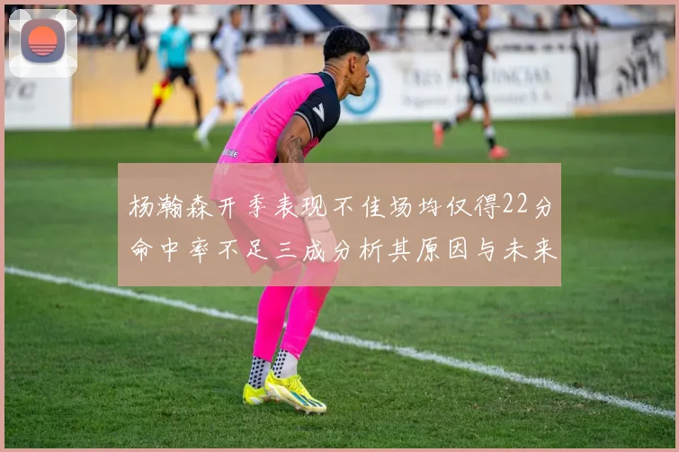 杨瀚森开季表现不佳场均仅得22分命中率不足三成分析其原因与未来发展潜力