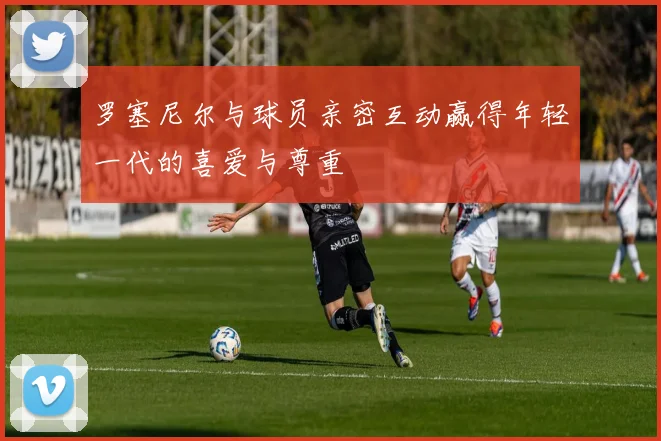 罗塞尼尔与球员亲密互动赢得年轻一代的喜爱与尊重