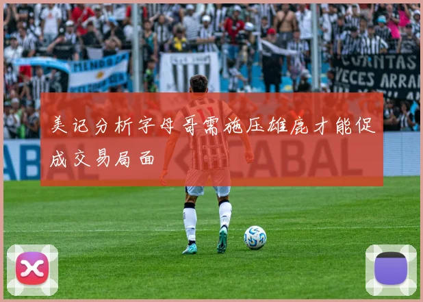 美记分析字母哥需施压雄鹿才能促成交易局面