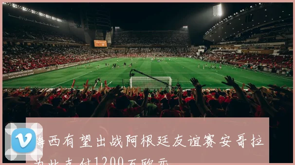 梅西有望出战阿根廷友谊赛安哥拉为此支付1200万欧元