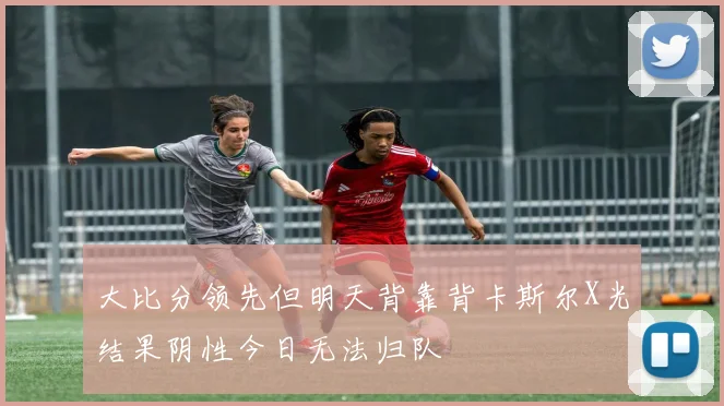 大比分领先但明天背靠背卡斯尔X光结果阴性今日无法归队