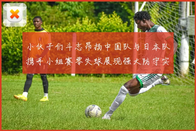 小伙子们斗志昂扬中国队与日本队携手小组赛零失球展现强大防守实力