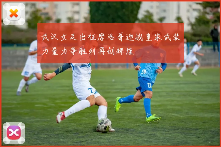 武汉女足出征摩洛哥迎战皇家武装力量力争胜利再创辉煌