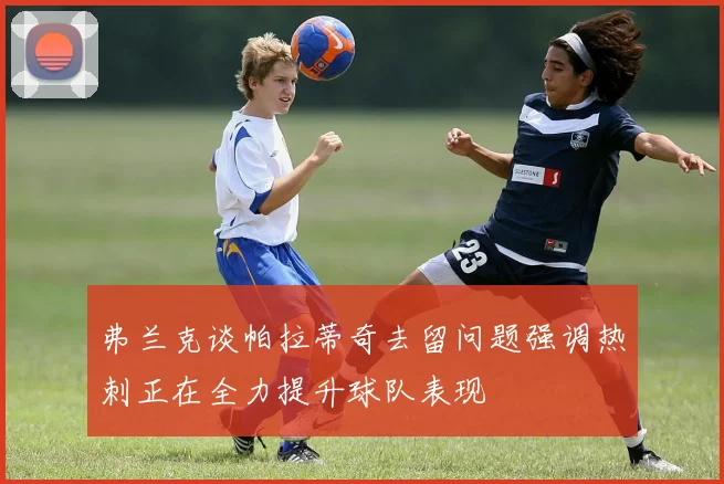弗兰克谈帕拉蒂奇去留问题强调热刺正在全力提升球队表现