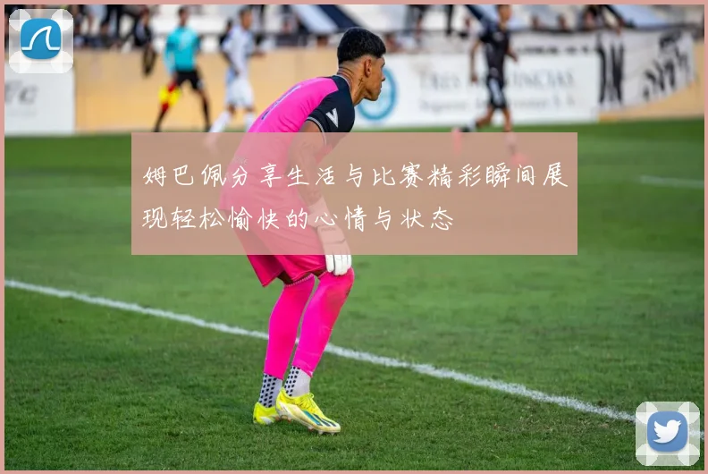 姆巴佩分享生活与比赛精彩瞬间展现轻松愉快的心情与状态