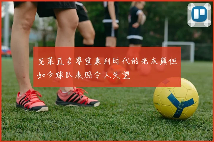 克莱直言尊重康利时代的老灰熊但如今球队表现令人失望