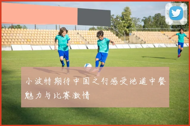 小波特期待中国之行感受地道中餐魅力与比赛激情