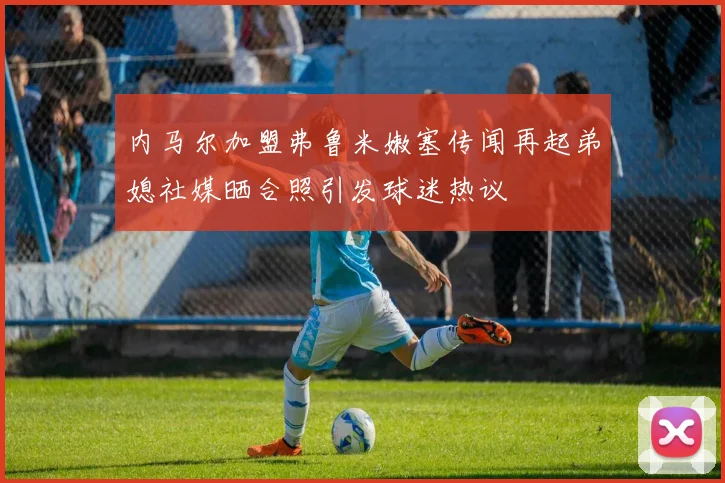 内马尔加盟弗鲁米嫩塞传闻再起弟媳社媒晒合照引发球迷热议