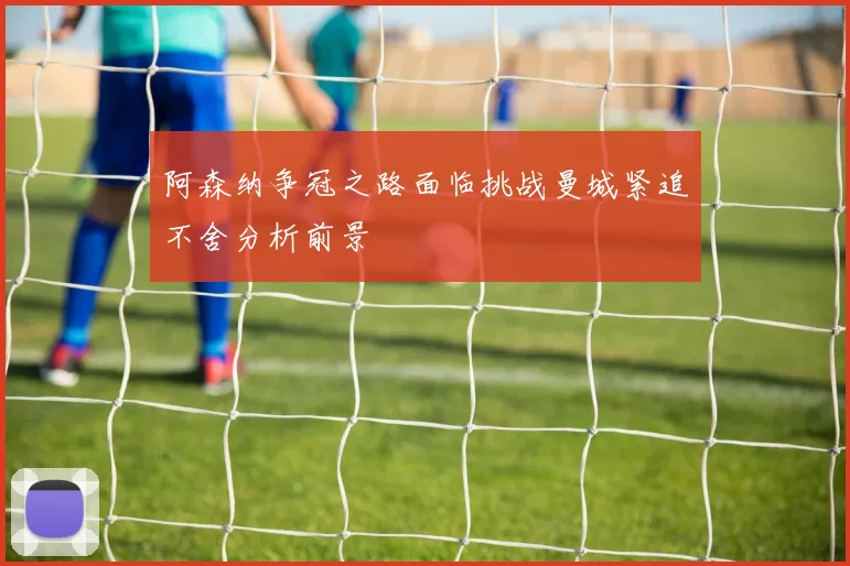 阿森纳争冠之路面临挑战曼城紧追不舍分析前景